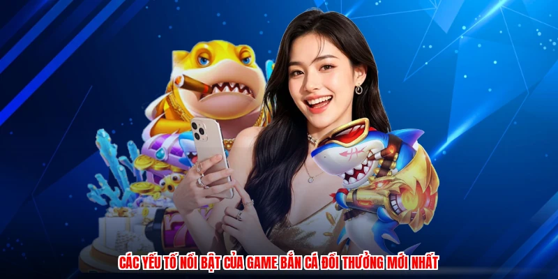 Các yếu tố nổi bật của game bắn cá đổi thưởng mới nhất